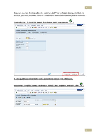 2
Segue um exemplo de integração entre a abertura da OV e a verificação de disponibilidade no
estoque, passando pelo MRP, compras e recebimento da mercadoria,expedição e faturamento:

Transação VA01

Entrar OR no tipo de ordem de venda e dar <enter>

:

A caixa quadricula em vermelho indica o mandante em que você está logado.

Preencher o código do cliente, o número do pedido e data do pedido do cliente e dar

:

2

 