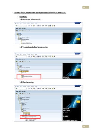 25
Seguem, abaixo, os processos e sub-processos utilizados no menu SAP :
1. Logística :
1.1 Compras e recebimento :

1.2 Vendas,Expedição e faturamento :

1.3 Planejamento :

25

 
