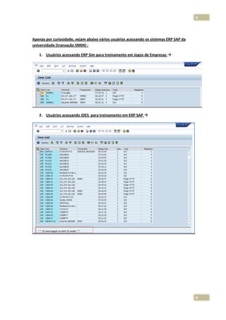 6

Apenas por curiosidade, vejam abaixo vários usuários acessando os sistemas ERP SAP da
universidade (transação SM04) :
1. Usuários acessando ERP Sim para treinamento em Jogos de Empresas

2. Usuários acessando IDES para treinamento em ERP SAP

6

 