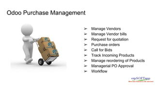 Odoo Purchase Management
➢ Manage Vendors
➢ Manage Vendor bills
➢ Request for quotation
➢ Purchase orders
➢ Call for Bids
➢ Track Incoming Products
➢ Manage reordering of Products
➢ Managerial PO Approval
➢ Workflow
 