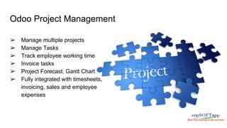 Odoo Project Management
➢ Manage multiple projects
➢ Manage Tasks
➢ Track employee working time
➢ Invoice tasks
➢ Project Forecast, Gantt Chart
➢ Fully integrated with timesheets,
invoicing, sales and employee
expenses
 