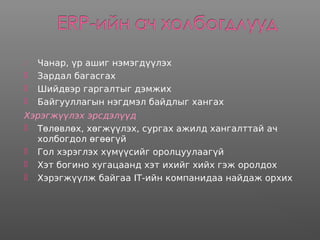  Чанар, үр ашиг нэмэгдүүлэх
 Зардал багасгах
 Шийдвэр гаргалтыг дэмжих
 Байгууллагын нэгдмэл байдлыг хангах
Хэрэгжүүлэх эрсдэлүүд
 Төлөвлөх, хөгжүүлэх, сургах ажилд хангалттай ач
холбогдол өгөөгүй
 Гол хэрэглэх хүмүүсийг оролцуулаагүй
 Хэт богино хугацаанд хэт ихийг хийх гэж оролдох
 Хэрэгжүүлж байгаа IT-ийн компанидаа найдаж орхих
 