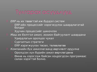  ERP нь их төвөгтэй иж бүрдэл систем
› ERP-ийн процессийг хэрэгжүүлэх шаардлагатай
болдог
› Хуучин процессийг шинэчлэх
 Маш их бэлтгэл ажил, зохион байгуулалт шаардана
› Удирдлагын оролцоо чухал
› Сургалтын стратеги
› ERP хэрэгжүүлэх төсөл, төлөвлөгөө
 Компанийн бүх ажиллагаанд өөрчлөлт оруулна
› Оролцсон хүн бүрийн ажил өөрчлөгдөнө
› Өмнө нь хэрэглэж байсан хоцрогдсон програмаас
салах хэрэгтэй болно.
 