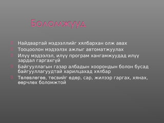  Найдвартай мэдээллийг хялбархан олж авах
 Тооцоолон мэдээлэх ажлыг автоматжуулах
 Илүү мэдээлэл, илүү програм хангамжуудад илүү
зардал гаргахгүй
 Байгууллагын газар албадын хоорондын болон бусад
байгууллагуудтай харилцахад хялбар
 Төлөвлөгөө, төсвийг өдөр, сар, жилээр гаргах, хянах,
өөрчлөх боломжтой
 