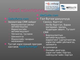  Salesforce.comSalesforce.com
 Захиалгаар CRM хийдэг
› Борлуулалтын ажлыг
автоматжуулах
› Маркетингийн
автоматжуулалт
› Үйлчилгээ, тусламж
› Шинжилгээ
› Мэдээллийн чанарын
менежмент
 Тусгай хэрэглээний програм
хангамж AppExchangeAppExchange
 NetSuite.comNetSuite.com
 Гол бүтээгдэхүүнүүд
› Санхүү, бүртгэл
 Ня-бо бүртгэл, Бараа
материал, Цалин,
Худалдан авалт, Түгээлт
› CRM
 Борлуулалтын
автоматжуулалт,
маркетинг сурталчилгаа,
хэрэглэгчийн үйлчилгээ,
захиалга
› E-commerce
 Онлайн дэлгүүр,
хэрэглэгчийн портал,
нийлүүлэгчийн портал
 