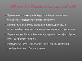  Хүний нөөц, санхүүгийн бүртгэл, бараа материал,
бизнесийн процессийг хянах, төлөвлөх
 Компанийн бүх алба, салбар, чиглэлүүд дундын
мэдээллийн сан ашиглаж мэдээлэл солилцох, харилцах
 Харилцан холбогдох (жишээ нь уурхай, төв офис, бусад
олон байршлыг холбох)
 Удирдлагын бүх мэдээллийг нэгэн жигд, ойлгоход
хялбар байдлаар боловсруулах
 