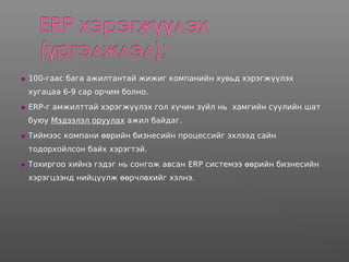  100-гаас бага ажилтантай жижиг компанийн хувьд хэрэгжүүлэх
хугацаа 6-9 сар орчим болно.
 ERP-г амжилттай хэрэгжүүлэх гол хүчин зүйл нь хамгийн сүүлийн шат
буюу Мэдээлэл оруулах ажил байдаг.
 Тиймээс компани өөрийн бизнесийн процессийг эхлээд сайн
тодорхойлсон байх хэрэгтэй.
 Тохиргоо хийнэ гэдэг нь сонгож авсан ERP системээ өөрийн бизнесийн
хэрэгцээнд нийцүүлж өөрчлөхийг хэлнэ.
 