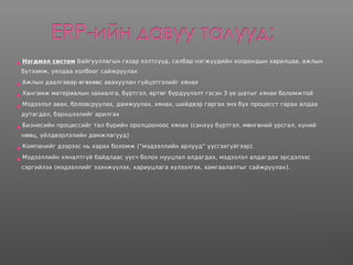Нэгдмэл систем Байгууллагын газар хэлтсүүд, салбар нэгжүүдийн хоорондын харилцаа, ажлын
бүтээмж, уялдаа холбоог сайжруулах
Ажлын даалгавар өгөхөөс авахуулан гүйцэтгэлийг хянах
Хангамж материалын захиалга, бүртгэл, өртөг бүрдүүлэлт гэсэн 3 үе шатыг хянах боломжтой
Мэдээлэл авах, боловсруулах, дамжуулах, хянах, шийдвэр гаргах энэ бүх процесст гарах алдаа
дутагдал, бэрхшээлийг арилгах
Бизнесийн процессийг тал бүрийн оролцооноос хянах (санхүү бүртгэл, мөнгөний урсгал, хүний
нөөц, үйлдвэрлэлийн дамжлагууд)
Компанийг дээрээс нь харах боломж (“мэдээллийн арлууд“ үүсгэхгүйгээр).
Мэдээллийн хяналтгүй байдлаас үүсч болох нууцлал алдагдах, мэдээлэл алдагдах эрсдэлээс
сэргийлэх (мэдээллийг эзэнжүүлэх, хариуцлага хүлээлгэх, хамгаалалтыг сайжруулах).
 