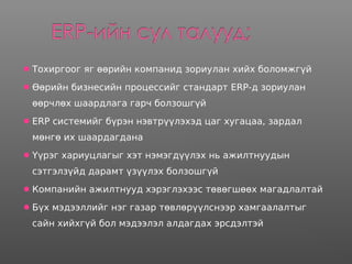 Тохиргоог яг өөрийн компанид зориулан хийх боломжгүй
Өөрийн бизнесийн процессийг стандарт ERP-д зориулан
өөрчлөх шаардлага гарч болзошгүй
ERP системийг бүрэн нэвтрүүлэхэд цаг хугацаа, зардал
мөнгө их шаардагдана
Үүрэг хариуцлагыг хэт нэмэгдүүлэх нь ажилтнуудын
сэтгэлзүйд дарамт үзүүлэх болзошгүй
Компанийн ажилтнууд хэрэглэхээс төвөгшөөх магадлалтай
Бүх мэдээллийг нэг газар төвлөрүүлснээр хамгаалалтыг
сайн хийхгүй бол мэдээлэл алдагдах эрсдэлтэй
 