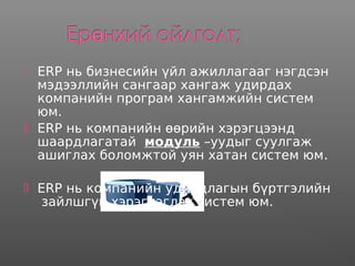 ERP нь бизнесийн үйл ажиллагааг нэгдсэн
мэдээллийн сангаар хангаж удирдах
компанийн програм хангамжийн систем
юм.
 ERP нь компанийн өөрийн хэрэгцээнд
шаардлагатай модуль –уудыг суулгаж
ашиглах боломжтой уян хатан систем юм.
 ERP нь компанийн удирдлагын бүртгэлийн
зайлшгүй хэрэглэгдэх систем юм.
 