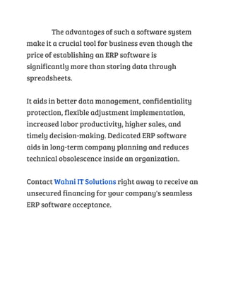The advantages of such a software system
make it a crucial tool for business even though the
price of establishing an ERP software is
significantly more than storing data through
spreadsheets.
It aids in better data management, confidentiality
protection, flexible adjustment implementation,
increased labor productivity, higher sales, and
timely decision-making. Dedicated ERP software
aids in long-term company planning and reduces
technical obsolescence inside an organization.
Contact Wahni IT Solutions right away to receive an
unsecured financing for your company's seamless
ERP software acceptance.
 