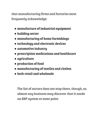 that manufacturing firms and factories most
frequently acknowledge:
● manufacture of industrial equipment
● building sector
● manufacturing of home furnishings
● technology and electronic devices
● automotive industry
● prescription medications and healthcare
● agriculture
● production of food
● manufacturing of textiles and clothes
● both retail and wholesale
The list of sectors does not stop there, though, as
almost any business may discover that it needs
an ERP system at some point.
 