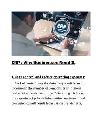 ERP : Why Businesses Need It
1. Keep control and reduce operating expenses:
Lack of control over the data may result from an
increase in the number of company transactions
and strict spreadsheet usage. Data entry mistakes,
the exposing of private information, and unwanted
confusion can all result from using spreadsheets.
 