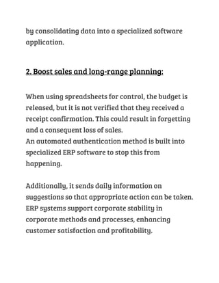 by consolidating data into a specialized software
application.
2. Boost sales and long-range planning:
When using spreadsheets for control, the budget is
released, but it is not verified that they received a
receipt confirmation. This could result in forgetting
and a consequent loss of sales.
An automated authentication method is built into
specialized ERP software to stop this from
happening.
Additionally, it sends daily information on
suggestions so that appropriate action can be taken.
ERP systems support corporate stability in
corporate methods and processes, enhancing
customer satisfaction and profitability.
 