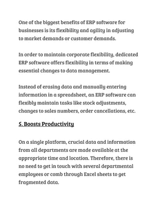One of the biggest benefits of ERP software for
businesses is its flexibility and agility in adjusting
to market demands or customer demands.
In order to maintain corporate flexibility, dedicated
ERP software offers flexibility in terms of making
essential changes to data management.
Instead of erasing data and manually entering
information in a spreadsheet, an ERP software can
flexibly maintain tasks like stock adjustments,
changes to sales numbers, order cancellations, etc.
5. Boosts Productivity
On a single platform, crucial data and information
from all departments are made available at the
appropriate time and location. Therefore, there is
no need to get in touch with several departmental
employees or comb through Excel sheets to get
fragmented data.
 
