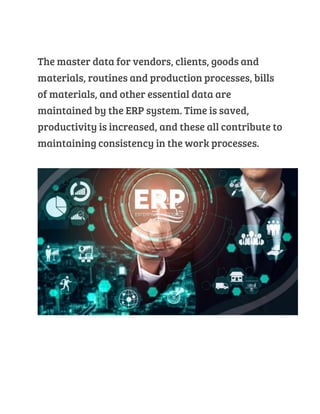 The master data for vendors, clients, goods and
materials, routines and production processes, bills
of materials, and other essential data are
maintained by the ERP system. Time is saved,
productivity is increased, and these all contribute to
maintaining consistency in the work processes.
 