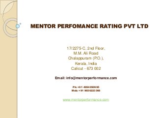 MENTOR PERFOMANCE RATING PVT LTD
17/2275-C, 2nd Floor,
M.M. Ali Road
Chalappuram (P.O.),
Kerala, India
Calicut - 673 002
Email: info@mentorperformance.com
Ph: +91 4954050995
Mob: +91 9656223366
www.mentorperformance.com
 