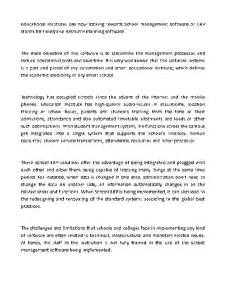 educational institutes are now looking towards School management software or ERP
stands for Enterprise Resource Planning software.
The main objective of this software is to streamline the management processes and
reduce operational costs and save time. It is very well known that this software systems
is a part and parcel of any automation and smart educational institute; which defines
the academic credibility of any smart school.
Technology has occupied schools since the advent of the internet and the mobile
phones. Education Institute has high-quality audio-visuals in classrooms, location
tracking of school buses, parents and students tracking from the time of their
admissions, attendance and also automated timetable allotments and loads of other
such optimizations. With student management system, the functions across the campus
get integrated into a single system that supports the school’s finances, human
resources, student service transactions, attendance, resources and other processes.
These school ERP solutions offer the advantage of being integrated and plugged with
each other and allow them being capable of tracking many things at the same time
period. For instance, when data is changed in one area, administration don’t need to
change the data on another side, all information automatically changes in all the
related areas and functions. When School ERP is being implemented, it can also lead to
the redesigning and renovating of the standard systems according to the global best
practices.
The challenges and limitations that schools and colleges face in implementing any kind
of software are often related to technical, infrastructural and monetary related issues.
At times, the staff in the institution is not fully trained in the use of the school
management software being implemented.
 