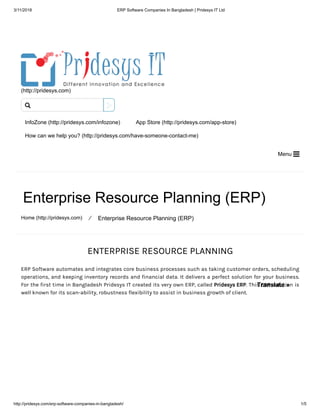3/11/2018 ERP Software Companies In Bangladesh | Pridesys IT Ltd
http://pridesys.com/erp-software-companies-in-bangladesh/ 1/5
(http://pridesys.com)
InfoZone (http://pridesys.com/infozone) App Store (http://pridesys.com/app-store)
How can we help you? (http://pridesys.com/have-someone-contact-me)
Menu 
Enterprise Resource Planning (ERP)
Home (http://pridesys.com) ⁄ Enterprise Resource Planning (ERP)
ENTERPRISE RESOURCE PLANNING
ERP Software automates and integrates core business processes such as taking customer orders, scheduling
operations, and keeping inventory records and financial data. It delivers a perfect solution for your business.
For the first time in Bangladesh Pridesys IT created its very own ERP, called Pridesys ERP. This ERP solution is
well known for its scan-ability, robustness flexibility to assist in business growth of client.

Translate »
 