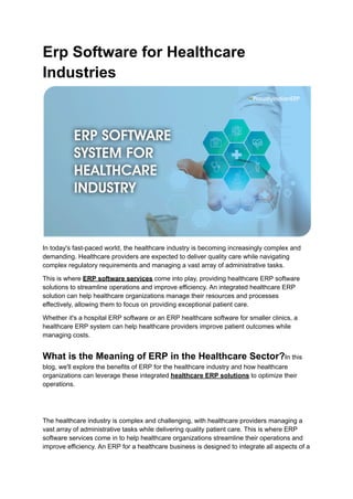 Erp Software for Healthcare
Industries
In today's fast-paced world, the healthcare industry is becoming increasingly complex and
demanding. Healthcare providers are expected to deliver quality care while navigating
complex regulatory requirements and managing a vast array of administrative tasks.
This is where ERP software services come into play, providing healthcare ERP software
solutions to streamline operations and improve efficiency. An integrated healthcare ERP
solution can help healthcare organizations manage their resources and processes
effectively, allowing them to focus on providing exceptional patient care.
Whether it's a hospital ERP software or an ERP healthcare software for smaller clinics, a
healthcare ERP system can help healthcare providers improve patient outcomes while
managing costs.
What is the Meaning of ERP in the Healthcare Sector?In this
blog, we'll explore the benefits of ERP for the healthcare industry and how healthcare
organizations can leverage these integrated healthcare ERP solutions to optimize their
operations.
The healthcare industry is complex and challenging, with healthcare providers managing a
vast array of administrative tasks while delivering quality patient care. This is where ERP
software services come in to help healthcare organizations streamline their operations and
improve efficiency. An ERP for a healthcare business is designed to integrate all aspects of a
 