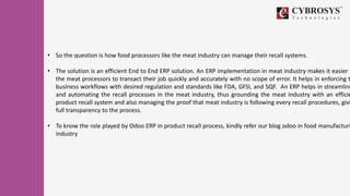 • So the question is how food processors like the meat industry can manage their recall systems.
• The solution is an efficient End to End ERP solution. An ERP implementation in meat industry makes it easier f
the meat processors to transact their job quickly and accurately with no scope of error. It helps in enforcing t
business workflows with desired regulation and standards like FDA, GFSI, and SQF. An ERP helps in streamlini
and automating the recall processes in the meat industry, thus grounding the meat industry with an efficie
product recall system and also managing the proof that meat industry is following every recall procedures, givi
full transparency to the process.
• To know the role played by Odoo ERP in product recall process, kindly refer our blog odoo in food manufacturi
industry
 