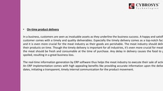 • On-time product delivery
In a business, customers are seen as invaluable assets as they underline the business success. A happy and satisfi
customer comes with a timely and quality deliverables. Especially the timely delivery comes as a top-notch fact
and it is even more crucial for the meat industry as their goods are perishable. The meat industry should deliv
their products on time. Though the timely delivery is important for all industries, it’s even more crucial for meat
the meat should be fresh and consumable at the time of purchase. Any delay in delivery causes the food to g
spoiled, resulting in a great business loss.
The real-time information generation by ERP software thus helps the meat industry to execute their sale of actio
An ERP implementation comes with high appealing benefits like providing accurate information upon the delive
dates, initiating a transparent, timely internal communication for the product movement.
 