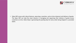 • Odoo ERP comes with robust features, executing a seamless, and on-time shipment and delivery of goods.
The Open ERP can help the meat industry in managing and organizing their delivery of goods across
customers on time. Odoo helps in generating the packing slips for every order being shipped in a provided
batch.
 