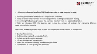 • Other miscellaneous benefits of ERP implementation in meat industry include:
> Providing promo offers and discounts for particular customers.
> Access to a real-time overview of business operations enabling easy decision-making.
> Streamlining the business processes like seamless transfers from one location to another.
> With an integrated ERP, the business can reduce the amount of software for managing different
departments in the industry.
In nutshell, an ERP implementation in meat industry has an ample number of benefits like:
> Quality check control.
> Real-time information from start to finish.
> Limited cost and resource wastage.
> Efficient supply chain management.
> Smart and efficient accounting for sales and purchases.
> Maintenance of Food quality and standards.
 