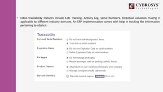 • Odoo traceability features include Lots Tracking, Activity Log, Serial Numbers, Perpetual valuation making it
applicable to different industry domains. An ERP implementation comes with help in tracking the information
pertaining to a batch.
 