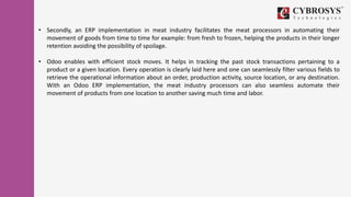locust -f seller_taskset.py Seller
• Secondly, an ERP implementation in meat industry facilitates the meat processors in automating their
movement of goods from time to time for example: from fresh to frozen, helping the products in their longer
retention avoiding the possibility of spoilage.
• Odoo enables with efficient stock moves. It helps in tracking the past stock transactions pertaining to a
product or a given location. Every operation is clearly laid here and one can seamlessly filter various fields to
retrieve the operational information about an order, production activity, source location, or any destination.
With an Odoo ERP implementation, the meat industry processors can also seamless automate their
movement of products from one location to another saving much time and labor.
 