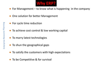 Why ERP?
For Management – to know what is happening in the company
One solution for better Management
For cycle time reduction
To achieve cost control & low working capital
To marry latest technologies
To shun the geographical gaps
To satisfy the customers with high expectations
To be Competitive & for survival
 