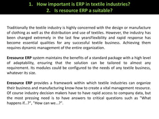 Traditionally the textile industry is highly concerned with the design or manufacture
of clothing as well as the distribution and use of textiles. However, the industry has
been changed extremely in the last few yearsFlexibility and rapid response has
become essential qualities for any successful textile business. Achieving them
requires dynamic management of the entire organization.
Eresource ERP system maintains the benefits of a standard package with a high level
of adaptability, ensuring that the solution can be tailored to almost any
requirement. Its modules could be configured to the needs of any textile business,
whatever its size.
Eresource ERP provides a framework within which textile industries can organize
their business and manufacturing know-how to create a vital management resource.
Of course industry decision makers have to have rapid access to company data, but
the most pressing need is to have answers to critical questions such as "What
happens if...?", "How can we...?".
1. How important is ERP in textile industries?
2. Is resource ERP a suitable?
 