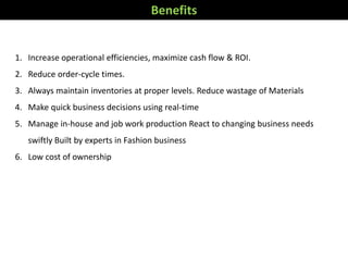 Benefits
1. Increase operational efficiencies, maximize cash flow & ROI.
2. Reduce order-cycle times.
3. Always maintain inventories at proper levels. Reduce wastage of Materials
4. Make quick business decisions using real-time
5. Manage in-house and job work production React to changing business needs
swiftly Built by experts in Fashion business
6. Low cost of ownership
 