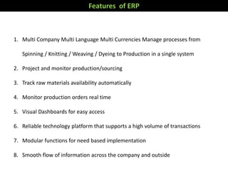 Garment industry specific functionalities.
Fe
at
ur
es
1. Multi Company Multi Language Multi Currencies Manage processes from
Spinning / Knitting / Weaving / Dyeing to Production in a single system
2. Project and monitor production/sourcing
3. Track raw materials availability automatically
4. Monitor production orders real time
5. Visual Dashboards for easy access
6. Reliable technology platform that supports a high volume of transactions
7. Modular functions for need based implementation
8. Smooth flow of information across the company and outside
Features of ERP
 