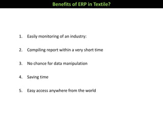 1. Easily monitoring of an industry:
2. Compiling report within a very short time
3. No chance for data manipulation
4. Saving time
5. Easy access anywhere from the world
Benefits of ERP in Textile?
 
