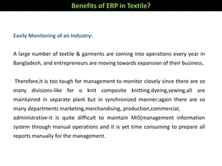 Benefits of ERP in Textile?
Easily Monitoring of an Industry:
A large number of textile & garments are coming into operations every year in
Bangladesh, and entrepreneurs are moving towards expansion of their business.
Therefore,it is too tough for management to monitor closely since there are so
many divisions-like for o knit composite knitting,dyeing,sewing,all are
maintained in separate plant but in synchronized manner;again there are so
many departments marketing,merchandising, production,commercial,
administrative-it is quite difficult to maintain MIS(management information
system through manual operations and it is yet time consuming to prepare all
reports manually for the management.
 