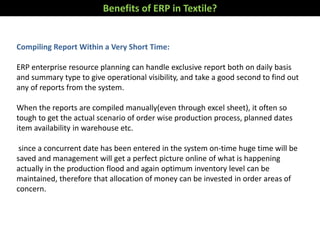 Benefits of ERP in Textile?
Compiling Report Within a Very Short Time:
ERP enterprise resource planning can handle exclusive report both on daily basis
and summary type to give operational visibility, and take a good second to find out
any of reports from the system.
When the reports are compiled manually(even through excel sheet), it often so
tough to get the actual scenario of order wise production process, planned dates
item availability in warehouse etc.
since a concurrent date has been entered in the system on-time huge time will be
saved and management will get a perfect picture online of what is happening
actually in the production flood and again optimum inventory level can be
maintained, therefore that allocation of money can be invested in order areas of
concern.
 