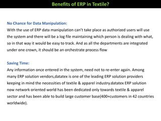 Benefits of ERP in Textile?
No Chance for Data Manipulation:
With the use of ERP data manipulation can’t take place as authorized users will use
the system and there will be a log file maintaining which person is dealing with what,
so in that way it would be easy to track. And as all the departments are integrated
under one crown, it should be an orchestrate process flow
Saving Time:
Any information once entered in the system, need not to re-enter again. Among
many ERP solution vendors,datatex is one of the leading ERP solution providers
keeping in mind the necessities of textile & apparel industry.datatex ERP solution
now network oriented world has been dedicated only towards textile & apparel
sector and has been able to build large customer base(400+customers in 42 countries
worldwide).
 