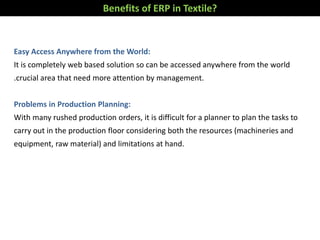 Easy Access Anywhere from the World:
It is completely web based solution so can be accessed anywhere from the world
.crucial area that need more attention by management.
Problems in Production Planning:
With many rushed production orders, it is difficult for a planner to plan the tasks to
carry out in the production floor considering both the resources (machineries and
equipment, raw material) and limitations at hand.
Benefits of ERP in Textile?
 
