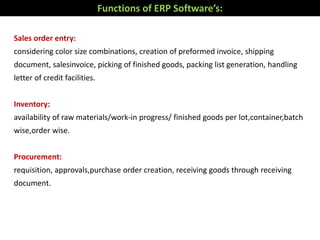Sales order entry:
considering color size combinations, creation of preformed invoice, shipping
document, salesinvoice, picking of finished goods, packing list generation, handling
letter of credit facilities.
Inventory:
availability of raw materials/work-in progress/ finished goods per lot,container,batch
wise,order wise.
Procurement:
requisition, approvals,purchase order creation, receiving goods through receiving
document.
Functions of ERP Software’s:
 