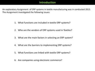 An exploratory Assignment of ERP systems in textile manufacturing was in conducted 2013.
The Assignment investigated the following issues:
Introduction
1. What functions are included in textile ERP systems?
2. Who are the vendors of ERP systems used in Textiles?
3. What are the main factors in selecting an ERP system?
4. What are the barriers to implementing ERP systems?
5. What functions are linked with textile ERP systems?
6. Are companies using electronic commerce?
 