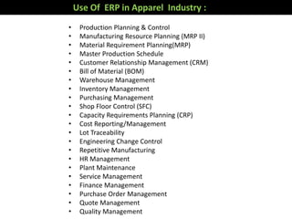 Use Of ERP in Apparel Industry :
• Production Planning & Control
• Manufacturing Resource Planning (MRP II)
• Material Requirement Planning(MRP)
• Master Production Schedule
• Customer Relationship Management (CRM)
• Bill of Material (BOM)
• Warehouse Management
• Inventory Management
• Purchasing Management
• Shop Floor Control (SFC)
• Capacity Requirements Planning (CRP)
• Cost Reporting/Management
• Lot Traceability
• Engineering Change Control
• Repetitive Manufacturing
• HR Management
• Plant Maintenance
• Service Management
• Finance Management
• Purchase Order Management
• Quote Management
• Quality Management
 