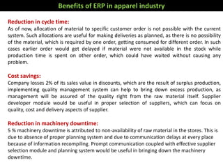 Benefits of ERP in apparel industry
Reduction in cycle time:
As of now, allocation of material to specific customer order is not possible with the current
system. Such allocations are useful for making deliveries as planned, as there is no possibility
of the material, which is required by one order, getting consumed for different order. In such
cases earlier order would get delayed if material were not available in the stock while
production time is spent on other order, which could have waited without causing any
problem.
Cost savings:
Company losses 2% of its sales value in discounts, which are the result of surplus production,
implementing quality management system can help to bring down excess production, as
management will be assured of the quality right from the raw material itself. Supplier
developer module would be useful in proper selection of suppliers, which can focus on
quality, cost and delivery aspects of supplier.
Reduction in machinery downtime:
5 % machinery downtime is attributed to non-availability of raw material in the stores. This is
due to absence of proper planning system and due to communication delays at every place
because of information recompiling. Prompt communication coupled with effective supplier
selection module and planning system would be useful in bringing down the machinery
downtime.
 