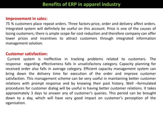 Improvement in sales:
75 % customers place repeat orders. Three factors-price, order and delivery affect orders.
Integrated system will definitely be useful on this account. Price is one of the causes of
losing customers; there is ample scope for cost reduction and therefore company can offer
lower prices and incentives to attract customers through integrated information
management solution.
Customer satisfaction:
Current system is ineffective in tracking problems related to customers. The
response regarding effectiveness falls in unsatisfactory category. Capacity planning for
received order also falls in average category. Efficient capacity management system can
bring down the delivery time for execution of the order and improve customer
satisfaction. This management scheme can be very useful in maintaining better customer
relations with prompt response and by knowing their past history. Well –formulated
procedures for customer dialog will be useful in having better customer relations. It takes
approximately 3 days to answer any of customer’s queries. This period can be brought
down to a day, which will have very good impact on customer’s perception of the
oganisation.
Benefits of ERP in apparel industry
 
