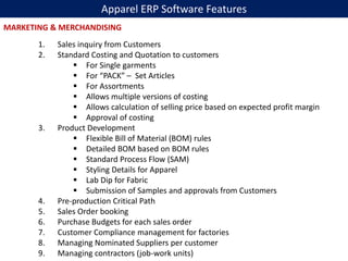 Apparel ERP Software Features
1. Sales inquiry from Customers
2. Standard Costing and Quotation to customers
 For Single garments
 For “PACK” – Set Articles
 For Assortments
 Allows multiple versions of costing
 Allows calculation of selling price based on expected profit margin
 Approval of costing
3. Product Development
 Flexible Bill of Material (BOM) rules
 Detailed BOM based on BOM rules
 Standard Process Flow (SAM)
 Styling Details for Apparel
 Lab Dip for Fabric
 Submission of Samples and approvals from Customers
4. Pre-production Critical Path
5. Sales Order booking
6. Purchase Budgets for each sales order
7. Customer Compliance management for factories
8. Managing Nominated Suppliers per customer
9. Managing contractors (job-work units)
MARKETING & MERCHANDISING
 