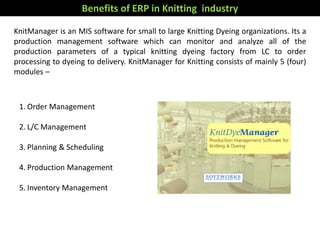 Benefits of ERP in Knitting industry
KnitManager is an MIS software for small to large Knitting Dyeing organizations. Its a
production management software which can monitor and analyze all of the
production parameters of a typical knitting dyeing factory from LC to order
processing to dyeing to delivery. KnitManager for Knitting consists of mainly 5 (four)
modules –
1. Order Management
2. L/C Management
3. Planning & Scheduling
4. Production Management
5. Inventory Management
 