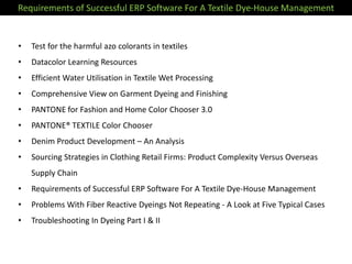 Requirements of Successful ERP Software For A Textile Dye-House Management
• Test for the harmful azo colorants in textiles
• Datacolor Learning Resources
• Efficient Water Utilisation in Textile Wet Processing
• Comprehensive View on Garment Dyeing and Finishing
• PANTONE for Fashion and Home Color Chooser 3.0
• PANTONE® TEXTILE Color Chooser
• Denim Product Development – An Analysis
• Sourcing Strategies in Clothing Retail Firms: Product Complexity Versus Overseas
Supply Chain
• Requirements of Successful ERP Software For A Textile Dye-House Management
• Problems With Fiber Reactive Dyeings Not Repeating - A Look at Five Typical Cases
• Troubleshooting In Dyeing Part I & II
 
