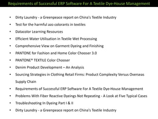 • Dirty Laundry - a Greenpeace report on China's Textile Industry
• Test for the harmful azo colorants in textiles
• Datacolor Learning Resources
• Efficient Water Utilisation in Textile Wet Processing
• Comprehensive View on Garment Dyeing and Finishing
• PANTONE for Fashion and Home Color Chooser 3.0
• PANTONE® TEXTILE Color Chooser
• Denim Product Development – An Analysis
• Sourcing Strategies in Clothing Retail Firms: Product Complexity Versus Overseas
Supply Chain
• Requirements of Successful ERP Software For A Textile Dye-House Management
• Problems With Fiber Reactive Dyeings Not Repeating - A Look at Five Typical Cases
• Troubleshooting In Dyeing Part I & II
• Dirty Laundry - a Greenpeace report on China's Textile Industry
Requirements of Successful ERP Software For A Textile Dye-House Management
 