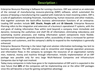 Enterprise Resource Planning is Software for running a business. ERP was coined as an extension
of the concept of manufacturing resource-planning (MRP) software, which automated the
process of keeping a manufacturing line supplied with materials to meet incoming orders. ERP is
a suite of applications including financials, manufacturing, human resources and other modules,
that together automate the back-office business administration functions of an enterprise.
Leading ERP vendors include SAP, Oracle, People soft and JD Edwards. Enterprise Resource
Planning refers to the integration and extension of a business's operational IT systems, with the
end goals of making information flow within (and beyond) a company more immediate and
dynamic; increasing the usefulness and shelf life of information; eliminating redundancy and
automating routine processes; and making information system components more flexible.
Departmental boundaries generally become softer, accessibility of data is increased for partner
companies and customers, and the company's ability to respond to the marketplace is generally
enhanced.
Enterprise Resource Planning is the latest high-end solution information technology has lent to
business application. The ERP solutions seek to streamline and integrate operation processes
and information flows in the company to synergies the resources of an organization namely
men, material, money and machine through information. Initially implementation of an ERP
package was possible only for very large Multi-National Companies and Infrastructure
Companies due to high cost involved.
Today many companies in India have gone in for implementation of ERP and it is expected in the
near future that 60% of the companies will be implementing one or the other ERP packages
since this will become a must for gaining competitive advantage
Description :
 