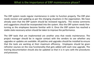The ERP system needs regular maintenance in order to function properly. The ERP plan
needs revision and updating as per the changing situations in the organization. We have
already seen that the ERP system should be reviewed regularly. The review comments
and suggestions should be incorporated into the system. Also the ERP system needs fine-
turning as the employees become familiar with it. Once the ERP system has reached a
stable state necessary action should be taken to improve the performance.
The ERP tools that are implemented are another area that needs maintenance. The
project manager should be in regular contact with the vendors to see whether any
upgrades or updates are available. All patches and upgrades should be installed to ensure
that the tools are working at their maximum efficiency. Employees should be given
refresher courses on the new functionality that gets added with each new upgrade. The
training documentation should also be updated so that it is in sync with the procedures
and processes.
What is the importance of ERP maintenance phase?
 